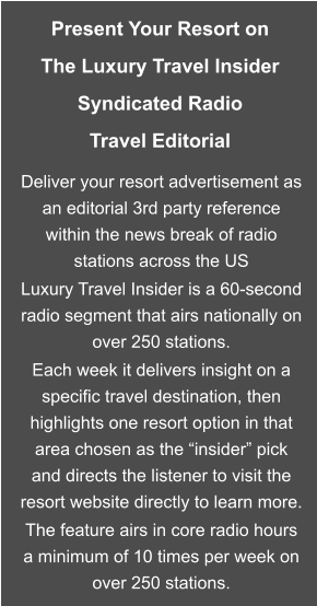 Present Your Resort on The Luxury Travel Insider Syndicated Radio Travel Editorial  Deliver your resort advertisement as an editorial 3rd party reference within the news break of radio stations across the US Luxury Travel Insider is a 60-second radio segment that airs nationally on over 250 stations. Each week it delivers insight on a specific travel destination, then highlights one resort option in that area chosen as the “insider” pick and directs the listener to visit the resort website directly to learn more. The feature airs in core radio hours a minimum of 10 times per week on over 250 stations.